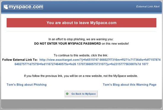 You are about to leave MySpace.com. In an effort to stop phishing, we are warning you: DO NOT ENTER YOUR MYSPACE PASSWORD on this new website! To continue to this website, click the link: Tom's blog about Phishing. Tom's Blog about this Warning Page.