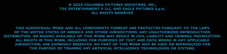 © 2025 COLUMBIA PICTURES INDUSTRIES, INC., TSG ENTERTAINMENT II LLC, AND EAGLE PICTURES S.p.A. ALL RIGHTS RESERVED THIS AUDIOVISUAL WORK AND ALL COMPONENTS THEREOF ARE PROTECTED PURSUANT TO THE LAWS OF THE UNITED STATES OF AMERICA AND OTHER JURISDICTIONS. ANY UNAUTHORIZED REPRODUCTION, DISTRIBUTION, OR MAKING AVAILABLE OF THIS WORK MAY RESULT IN CIVIL LIABILITY AND CRIMINAL PROSECUTION. ALL RIGHTS IN THIS WORK, INCLUDING FOR PURPOSES OF TEXT AND DATA MINING IN ANY APPLICABLE JURISDICTION, ARE EXPRESSLY RESERVED. NO PART OF THIS WORK MAY BE USED OR REPRODUCED FOR THE PURPOSE OF TRAINING ANY ARTIFICIAL INTELLIGENCE TECHNOLOGIES OR SYSTEMS.